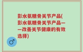 彭水氨糖骨关节产品(彭水氨糖骨关节产品——改善关节健康的有效选择)