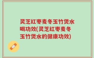 灵芝红枣麦冬玉竹煲水喝功效(灵芝红枣麦冬玉竹煲水的健康功效)