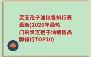 灵芝孢子油销售排行表最新(2020年最热门的灵芝孢子油销售品牌排行TOP10)