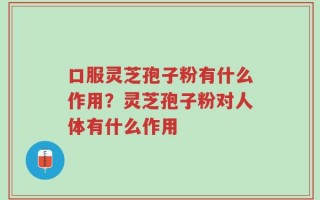 口服灵芝孢子粉有什么作用？灵芝孢子粉对人体有什么作用