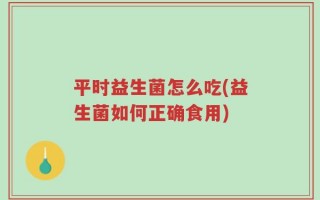 平时益生菌怎么吃(益生菌如何正确食用)