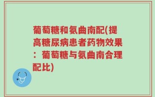 葡萄糖和氨曲南配(提高糖尿病患者药物效果：葡萄糖与氨曲南合理配比)