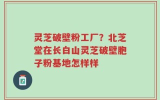灵芝破壁粉工厂？北芝堂在长白山灵芝破壁胞子粉基地怎样样