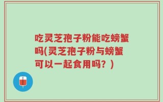 吃灵芝孢子粉能吃螃蟹吗(灵芝孢子粉与螃蟹可以一起食用吗？)