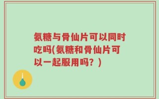 氨糖与骨仙片可以同时吃吗(氨糖和骨仙片可以一起服用吗？)