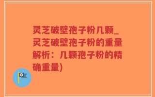 灵芝破壁孢子粉几颗_灵芝破壁孢子粉的重量解析：几颗孢子粉的精确重量)