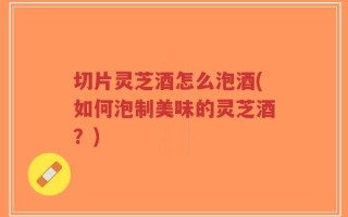 切片灵芝酒怎么泡酒(如何泡制美味的灵芝酒？)