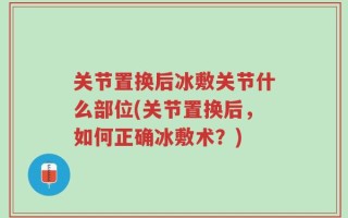 关节置换后冰敷关节什么部位(关节置换后，如何正确冰敷术？)