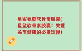 星鲨氨糖软骨素胶囊(星鲨软骨素胶囊：关爱关节健康的必备选择)