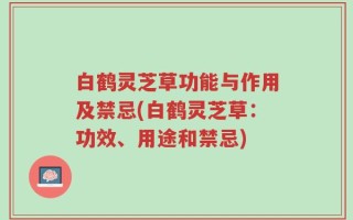 白鹤灵芝草功能与作用及禁忌(白鹤灵芝草：功效、用途和禁忌)