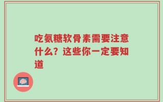 吃氨糖软骨素需要注意什么？这些你一定要知道