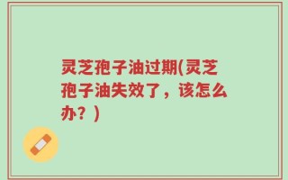 灵芝孢子油过期(灵芝孢子油失效了，该怎么办？)