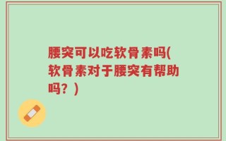腰突可以吃软骨素吗(软骨素对于腰突有帮助吗？)