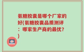 氨糖胶囊是哪个厂家的好(氨糖胶囊品质测评：哪家生产商的最优？)