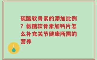 硫酸软骨素的添加比例？氨糖软骨素加钙片怎么补充关节健康所需的营养