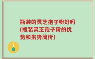瓶装的灵芝孢子粉好吗(瓶装灵芝孢子粉的优势和劣势简析)