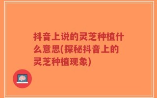 抖音上说的灵芝种植什么意思(探秘抖音上的灵芝种植现象)