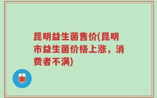 昆明益生菌售价(昆明市益生菌价格上涨，消费者不满)