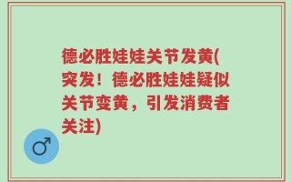 德必胜娃娃关节发黄(突发！德必胜娃娃疑似关节变黄，引发消费者关注)