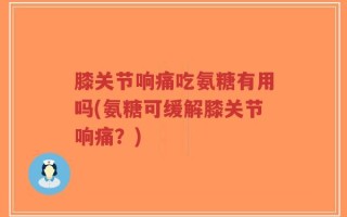 膝关节响痛吃氨糖有用吗(氨糖可缓解膝关节响痛？)