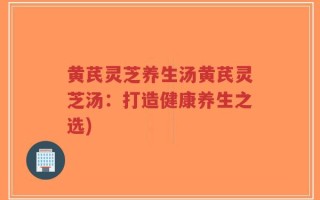 黄芪灵芝养生汤黄芪灵芝汤：打造健康养生之选)