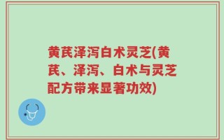黄芪泽泻白术灵芝(黄芪、泽泻、白术与灵芝配方带来显著功效)