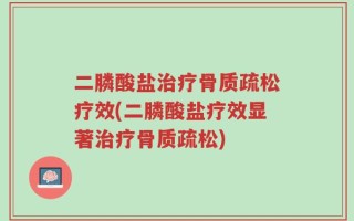 二膦酸盐治疗骨质疏松疗效(二膦酸盐疗效显著治疗骨质疏松)