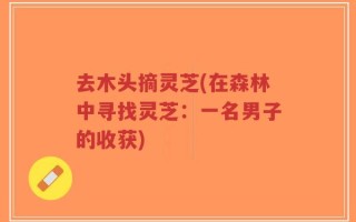 去木头摘灵芝(在森林中寻找灵芝：一名男子的收获)
