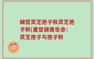 破壁灵芝孢子和灵芝孢子粉(重塑健康生命：灵芝孢子与孢子粉