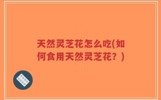 天然灵芝花怎么吃(如何食用天然灵芝花？)
