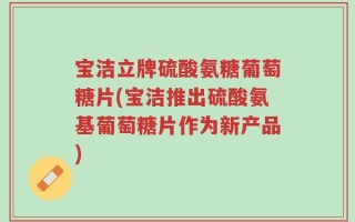 宝洁立牌硫酸氨糖葡萄糖片(宝洁推出硫酸氨基葡萄糖片作为新产品)