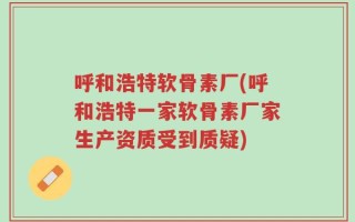呼和浩特软骨素厂(呼和浩特一家软骨素厂家生产资质受到质疑)