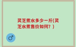 灵芝煮水多少一斤(灵芝水煮售价如何？)