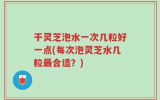 干灵芝泡水一次几粒好一点(每次泡灵芝水几粒最合适？)