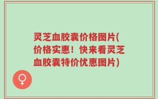 灵芝血胶囊价格图片(价格实惠！快来看灵芝血胶囊特价优惠图片)
