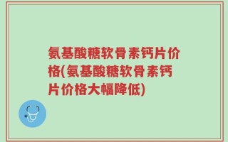 氨基酸糖软骨素钙片价格(氨基酸糖软骨素钙片价格大幅降低)