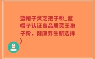 蓝帽子灵芝孢子粉_蓝帽子认证高品质灵芝孢子粉，健康养生新选择)