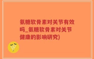 氨糖软骨素对关节有效吗_氨糖软骨素对关节健康的影响研究)