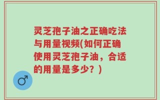 灵芝孢子油之正确吃法与用量视频(如何正确使用灵芝孢子油，合适的用量是多少？)