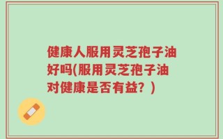 健康人服用灵芝孢子油好吗(服用灵芝孢子油对健康是否有益？)