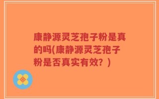 康静源灵芝孢子粉是真的吗(康静源灵芝孢子粉是否真实有效？)