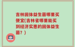 吉林固体益生菌哪里买便宜(吉林省哪里能买到经济实惠的固体益生菌？)