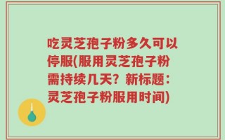 吃灵芝孢子粉多久可以停服(服用灵芝孢子粉需持续几天？新标题：灵芝孢子粉服用时间)