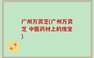 广州万灵芝(广州万灵芝 中医药材上的瑰宝)