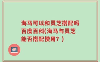 海马可以和灵芝搭配吗百度百科(海马与灵芝能否搭配使用？)
