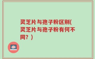 灵芝片与孢子粉区别(灵芝片与孢子粉有何不同？)