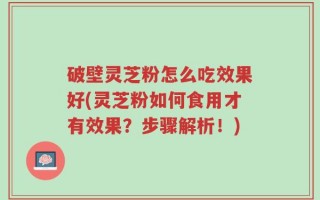 破壁灵芝粉怎么吃效果好(灵芝粉如何食用才有效果？步骤解析！)