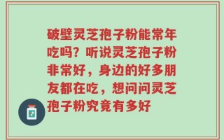 破壁灵芝孢子粉能常年吃吗？听说灵芝孢子粉非常好，身边的好多朋友都在吃，想问问灵芝孢子粉究竟有多好
