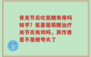 骨关节炎吃氨糖有用吗知乎？氨基葡萄糖治疗关节炎有效吗，其作用是不是被夸大了
