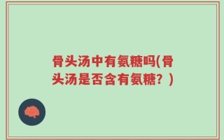 骨头汤中有氨糖吗(骨头汤是否含有氨糖？)